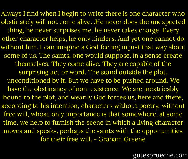 Always I find when I begin to write there is one character who obstinately will not come alive...He never does the unexpected thing, he never surprises me, he never takes charge. Every other character helps, he only hinders. And yet one cannot do without him. I can imagine a God feeling in just that way about some of us. The saints, one would suppose, in a sense create themselves. They come alive. They are capable of the surprising act or word. The stand outside the plot, unconditioned by it. But we have to be pushed around. We have the obstinancy of non-existence. We are inextricably bound to the plot, and wearily God forces us, here and there, according to his intention, characters without poetry, without free will, whose only importance is that somewhere, at some time, we help to furnish the scene in which a living character moves and speaks, perhaps the saints with the opportunities for their free will. - Graham Greene