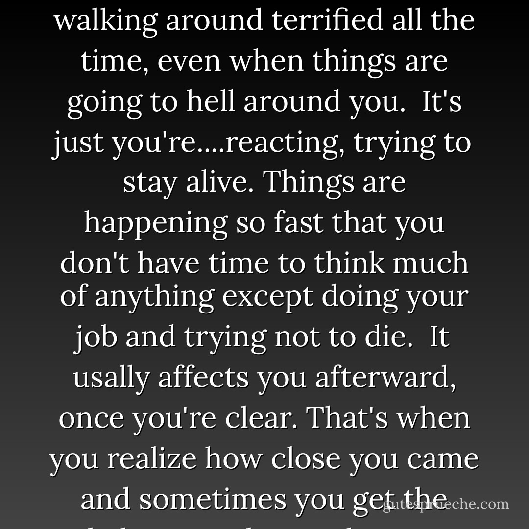 Do you ever get scared?<br />Yeah. Sometimes. It's not like you're walking around terrified all the time, even when things are going to hell around you. <br />It's just you're....reacting, trying to stay alive. Things are happening so fast that you don't have time to think much of anything except doing your job and trying not to die.<br /><br />It usally affects you afterward, once you're clear. That's when you realize how close you came and sometimes you get the shakes or puke or whatever. - Nicholas Sparks