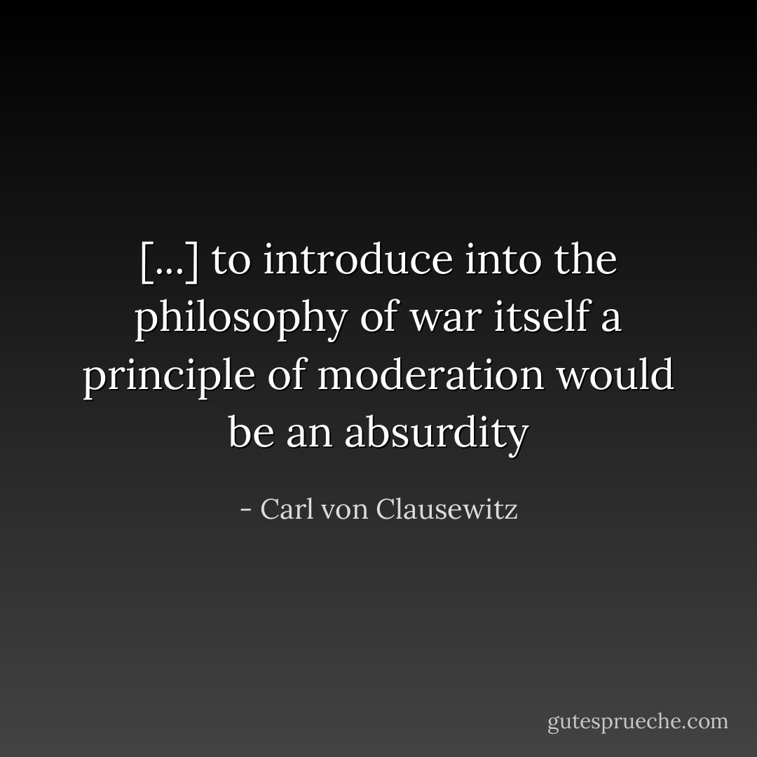 [...] to introduce into the philosophy of war itself a principle of moderation would be an absurdity - Carl von Clausewitz