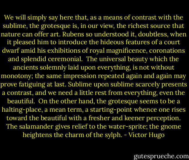 We will simply say here that, as a means of contrast with the sublime, the grotesque is, in our view, the richest source that nature can offer art. Rubens so understood it, doubtless, when it pleased him to introduce the hideous features of a court dwarf amid his exhibitions of royal magnificence, coronations and splendid ceremonial.<br /><br />The universal beauty which the ancients solemnly laid upon everything, is not without monotony; the same impression repeated again and again may prove fatiguing at last. Sublime upon sublime scarcely presents a contrast, and we need a little rest from everything, even the beautiful.<br /><br />On the other hand, the grotesque seems to be a halting-place, a mean term, a starting-point whence one rises toward the beautiful with a fresher and keener perception. The salamander gives relief to the water-sprite; the gnome heightens the charm of the sylph. - Victor Hugo