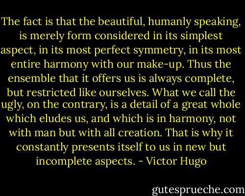 The fact is that the beautiful, humanly speaking, is merely form considered in its simplest aspect, in its most perfect symmetry, in its most entire harmony with our make-up. Thus the ensemble that it offers us is always complete, but restricted like ourselves. What we call the ugly, on the contrary, is a detail of a great whole which eludes us, and which is in harmony, not with man but with all creation. That is why it constantly presents itself to us in new but incomplete aspects. - Victor Hugo
