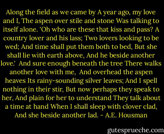Along the field as we came by<br />A year ago, my love and I,<br />The aspen over stile and stone<br />Was talking to itself alone.<br />'Oh who are these that kiss and pass?<br />A country lover and his lass;<br />Two lovers looking to be wed;<br />And time shall put them both to bed,<br />But she shall lie with earth above,<br />And he beside another love.'<br /><br />And sure enough beneath the tree<br />There walks another love with me, <br />And overhead the aspen heaves<br />Its rainy-sounding silver leaves;<br />And I spell nothing in their stir,<br />But now perhaps they speak to her,<br />And plain for her to understand<br />They talk about a time at hand<br />When I shall sleep with clover clad,<br />And she beside another lad. - A.E. Housman