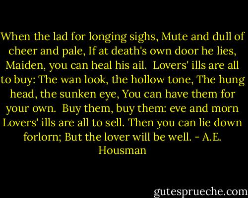 When the lad for longing sighs,<br />Mute and dull of cheer and pale,<br />If at death's own door he lies,<br />Maiden, you can heal his ail.<br /><br />Lovers' ills are all to buy:<br />The wan look, the hollow tone,<br />The hung head, the sunken eye,<br />You can have them for your own.<br /><br />Buy them, buy them: eve and morn<br />Lovers' ills are all to sell.<br />Then you can lie down forlorn;<br />But the lover will be well. - A.E. Housman