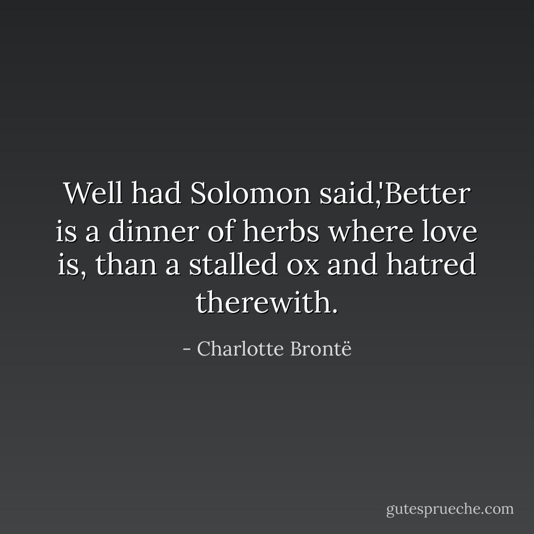Well had Solomon said,'Better is a dinner of herbs where love is, than a stalled ox and hatred therewith. - Charlotte Brontë