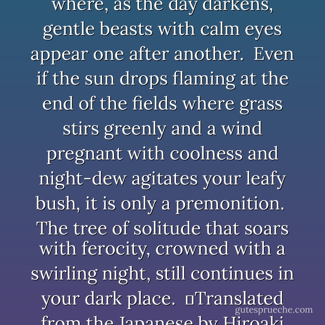 To a Boy<br /><br />Boy,<br />you are a hidden watering place under the trees<br />where, as the day darkens, gentle beasts with calm eyes<br />appear one after another.<br /><br />Even if the sun drops flaming at the end of the fields where grass stirs greenly<br />and a wind pregnant with coolness and night-dew agitates your leafy bush,<br />it is only a premonition.<br /><br />The tree of solitude that soars with ferocity,<br />crowned with a swirling night,<br />still continues in your dark place.<br /><br />─Translated from the Japanese by Hiroaki Sato - Mutsuo Takahashi