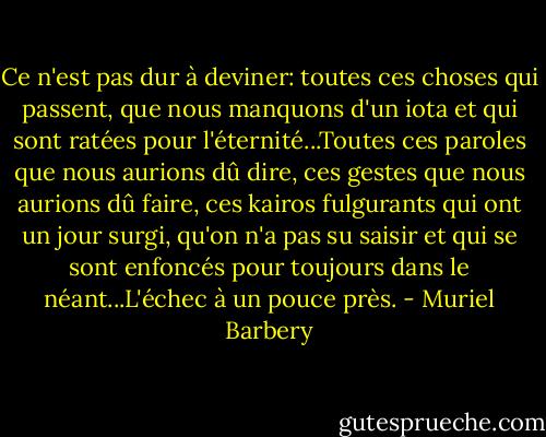 Ce n'est pas dur à deviner: toutes ces choses qui passent, que nous manquons d'un iota et qui sont ratées pour l'éternité...Toutes ces paroles que nous aurions dû dire, ces gestes que nous aurions dû faire, ces kairos fulgurants qui ont un jour surgi, qu'on n'a pas su saisir et qui se sont enfoncés pour toujours dans le néant...L'échec à un pouce près. - Muriel Barbery