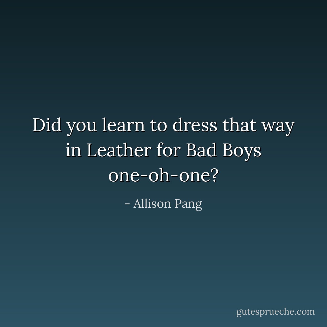 Did you learn to dress that way in Leather for Bad Boys one-oh-one? - Allison Pang
