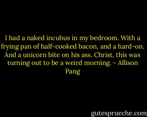 I had a naked incubus in my bedroom. With a frying pan of half-cooked bacon, and a hard-on. And a unicorn bite on his ass. Christ, this was turning out to be a weird morning. - Allison Pang