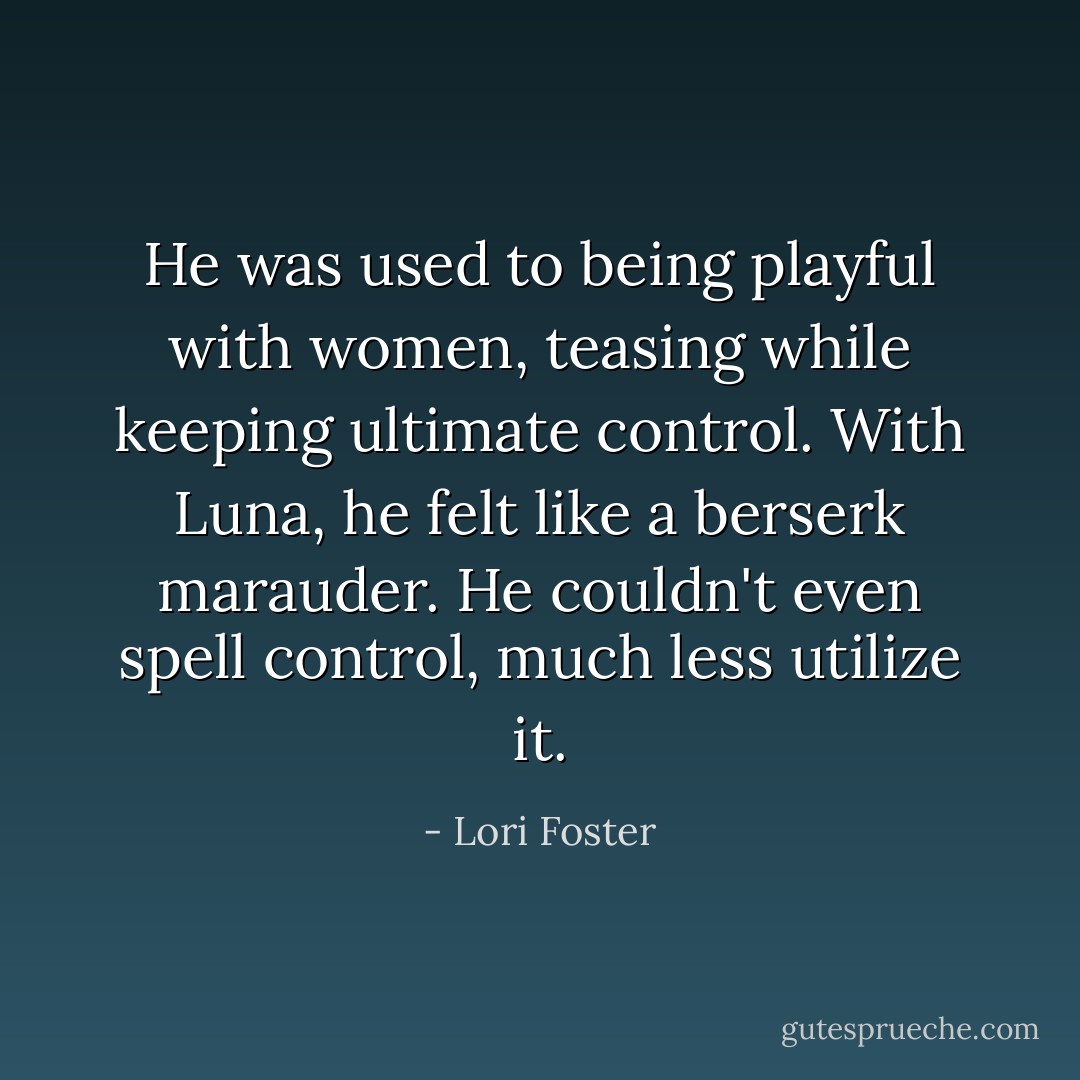 He was used to being playful with women, teasing while keeping ultimate control. With Luna, he felt like a berserk marauder. He couldn't even spell control, much less utilize it. - Lori Foster