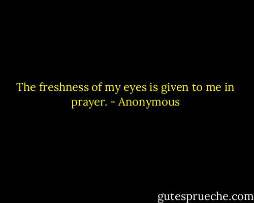 The freshness of my eyes is given to me in prayer. - Anonymous