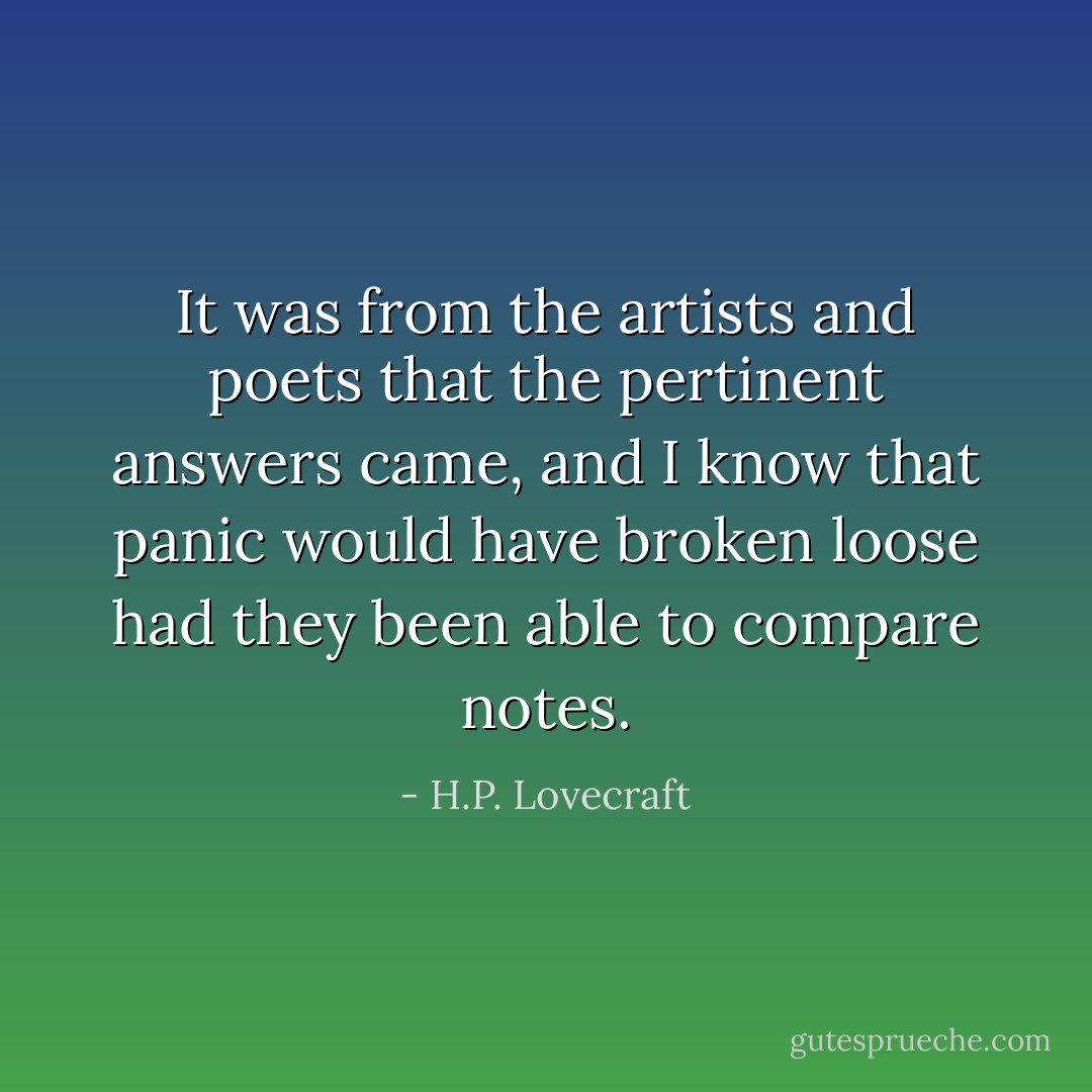 It was from the artists and poets that the pertinent answers came, and I know that panic would have broken loose had they been able to compare notes. - H.P. Lovecraft