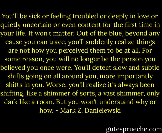You'll be sick or feeling troubled or deeply in love or quietly uncertain or even content for the first time in your life. It won't matter. Out of the blue, beyond any cause you can trace, you'll suddenly realize things are not how you perceived them to be at all. For some reason, you will no longer be the person you believed you once were. You'll detect slow and subtle shifts going on all around you, more importantly shifts in you. Worse, you'll realize it's always been shifting, like a shimmer of sorts, a vast shimmer, only dark like a room. But you won't understand why or how. - Mark Z. Danielewski