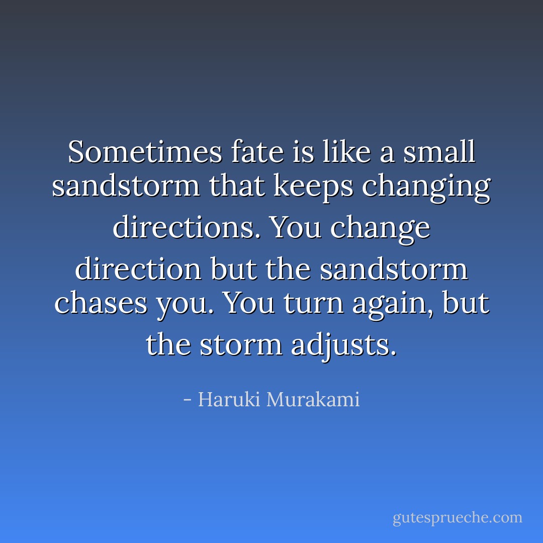 Sometimes fate is like a small sandstorm that keeps changing directions. You<br />change direction but the sandstorm chases you. You turn again, but the storm adjusts. - Haruki Murakami