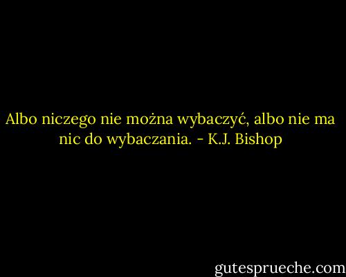 Albo niczego nie można wybaczyć, albo nie ma nic do wybaczania. - K.J. Bishop