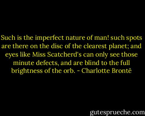 Such is the imperfect nature of man! such spots are there on the disc of the clearest planet; and eyes like Miss Scatcherd's can only see those minute defects, and are blind to the full brightness of the orb. - Charlotte Brontë