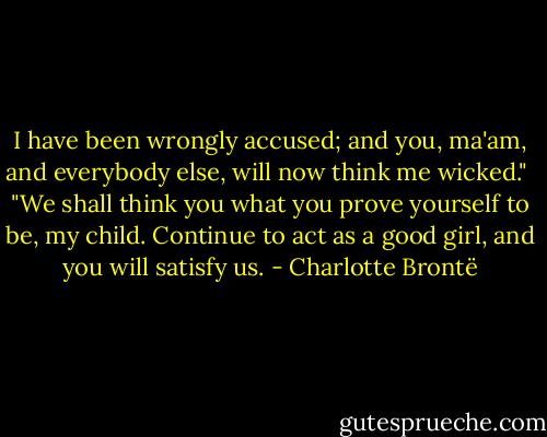 I have been wrongly accused; and you, ma'am, and everybody else, will now think me wicked."<br /><br />"We shall think you what you prove yourself to be, my child. Continue to act as a good girl, and you will satisfy us. - Charlotte Brontë