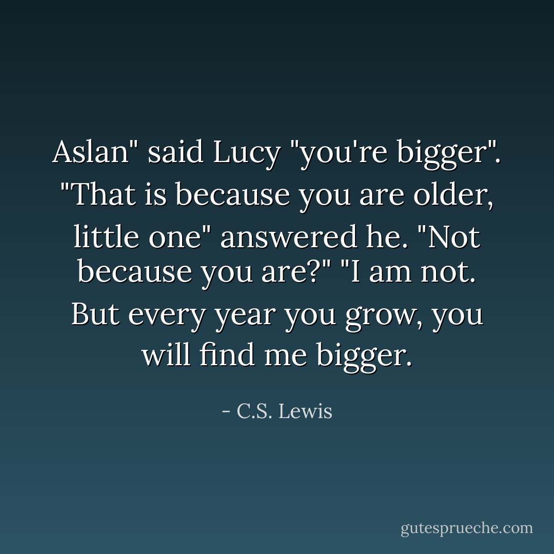Aslan" said Lucy "you're bigger".<br />"That is because you are older, little one" answered he.<br />"Not because you are?"<br />"I am not. But every year you grow, you will find me bigger. - C.S. Lewis