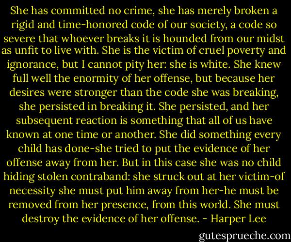 She has committed no crime, she has merely broken a rigid and time-honored code of our society, a code so severe that whoever breaks it is hounded from our midst as unfit to live with. She is the victim of cruel poverty and ignorance, but I cannot pity her: she is white. She knew full well the enormity of her offense, but because her desires were stronger than the code she was breaking, she persisted in breaking it. She persisted, and her subsequent reaction is something that all of us have known at one time or another. She did something every child has done-she tried to put the evidence of her offense away from her. But in this case she was no child hiding stolen contraband: she struck out at her victim-of necessity she must put him away from her-he must be removed from her presence, from this world. She must destroy the evidence of her offense. - Harper Lee