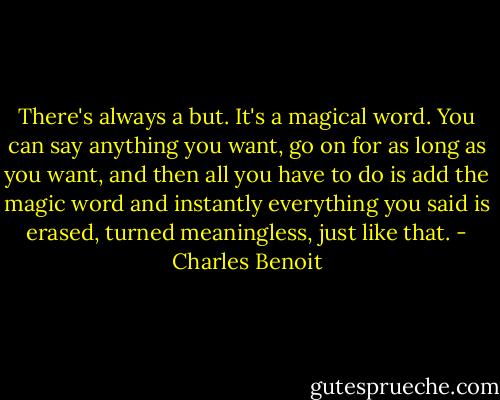 There's always a but. It's a magical word. You can say anything you want, go on for as long as you want, and then all you have to do is add the magic word and instantly everything you said is erased, turned meaningless, just like that. - Charles Benoit