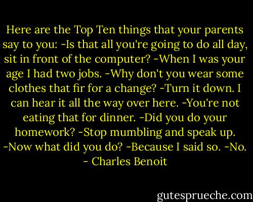 Here are the Top Ten things that your parents say to you:<br />-Is that all you're going to do all day, sit in front of the computer?<br />-When I was your age I had two jobs.<br />-Why don't you wear some clothes that fir for a change?<br />-Turn it down. I can hear it all the way over here.<br />-You're not eating that for dinner.<br />-Did you do your homework?<br />-Stop mumbling and speak up.<br />-Now what did you do?<br />-Because I said so.<br />-No. - Charles Benoit