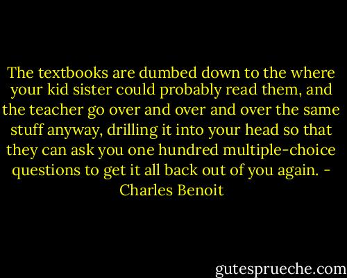 The textbooks are dumbed down to the where your kid sister could probably read them, and the teacher go over and over and over the same stuff anyway, drilling it into your head so that they can ask you one hundred multiple-choice questions to get it all back out of you again. - Charles Benoit