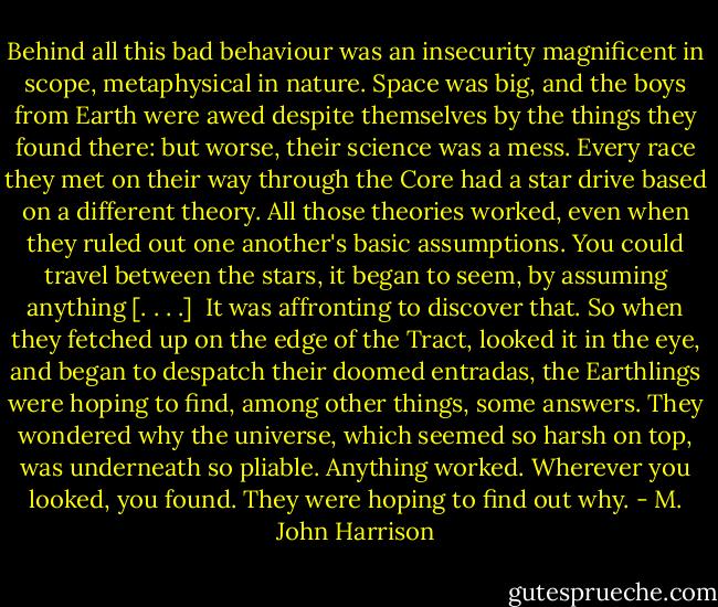 Behind all this bad behaviour was an insecurity magnificent in scope, metaphysical in nature. Space was big, and the boys from Earth were awed despite themselves by the things they found there: but worse, their science was a mess. Every race they met on their way through the Core had a star drive based on a different theory. All those theories worked, even when they ruled out one another's basic assumptions. You could travel between the stars, it began to seem, by assuming anything [. . . .]<br /><br />It was affronting to discover that. So when they fetched up on the edge of the Tract, looked it in the eye, and began to despatch their doomed entradas, the Earthlings were hoping to find, among other things, some answers. They wondered why the universe, which seemed so harsh on top, was underneath so pliable. Anything worked. Wherever you looked, you found. They were hoping to find out why. - M. John Harrison