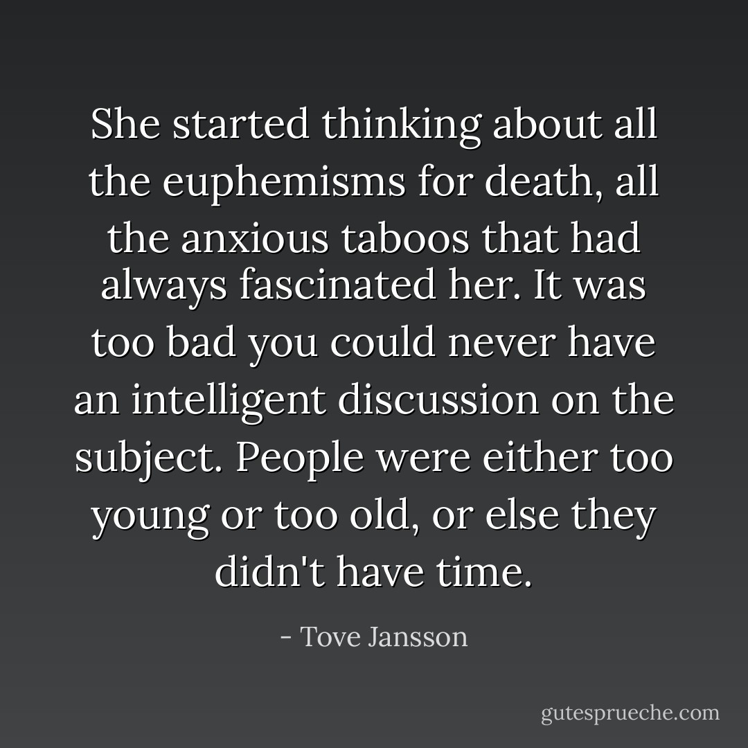 She started thinking about all the euphemisms for death, all the anxious taboos that had always fascinated her. It was too bad you could never have an intelligent discussion on the subject. People were either too young or too old, or else they didn't have time. - Tove Jansson
