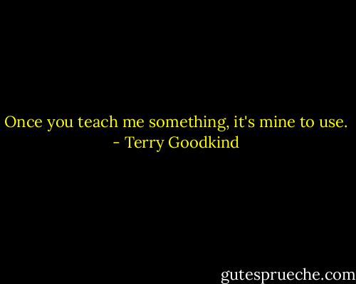 Once you teach me something, it's mine to use. - Terry Goodkind