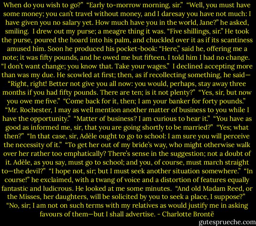 When do you wish to go?”<br /><br />“Early to-morrow morning, sir.”<br /><br />“Well, you must have some money; you can’t travel without money, and I daresay you have not much: I have given you no salary yet. How much have you in the world, Jane?” he asked, smiling.<br /><br />I drew out my purse; a meagre thing it was. “Five shillings, sir.” He took the purse, poured the hoard into his palm, and chuckled over it as if its scantiness amused him. Soon he produced his pocket-book: “Here,” said he, offering me a note; it was fifty pounds, and he owed me but fifteen. I told him I had no change.<br /><br />“I don’t want change; you know that. Take your wages.”<br /><br />I declined accepting more than was my due. He scowled at first; then, as if recollecting something, he said—<br /><br />“Right, right! Better not give you all now: you would, perhaps, stay away three months if you had fifty pounds. There are ten; is it not plenty?”<br /><br />“Yes, sir, but now you owe me five.”<br /><br />“Come back for it, then; I am your banker for forty pounds.”<br /><br />“Mr. Rochester, I may as well mention another matter of business to you while I have the opportunity.”<br /><br />“Matter of business? I am curious to hear it.”<br /><br />“You have as good as informed me, sir, that you are going shortly to be married?”<br /><br />“Yes; what then?”<br /><br />“In that case, sir, Adèle ought to go to school: I am sure you will perceive the necessity of it.”<br /><br />“To get her out of my bride’s way, who might otherwise walk over her rather too emphatically? There’s sense in the suggestion; not a doubt of it. Adèle, as you say, must go to school; and you, of course, must march straight to—the devil?”<br /><br />“I hope not, sir; but I must seek another situation somewhere.”<br /><br />“In course!” he exclaimed, with a twang of voice and a distortion of features equally fantastic and ludicrous. He looked at me some minutes.<br /><br />“And old Madam Reed, or the Misses, her daughters, will be solicited by you to seek a place, I suppose?”<br /><br />“No, sir; I am not on such terms with my relatives as would justify me in asking favours of them—but I shall advertise. - Charlotte Brontë