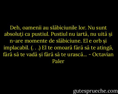 Deh, oamenii au slăbiciunile lor. Nu sunt absoluți ca pustiul. Pustiul nu iartă, nu uită și n-are momente de slăbiciune. El e orb și implacabil. (. . .) El te omoară fără să te atingă, fără să te vadă și fără să te urască... - Octavian Paler