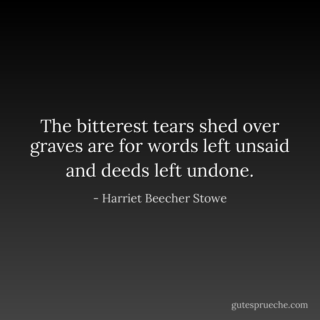 The bitterest tears shed over graves are for words left unsaid and deeds left undone. - Harriet Beecher Stowe