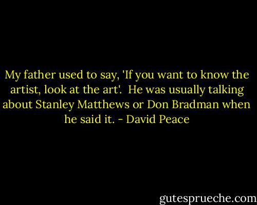 My father used to say, 'If you want to know the artist, look at the art'. <br />He was usually talking about Stanley Matthews or Don Bradman when he said it. - David Peace