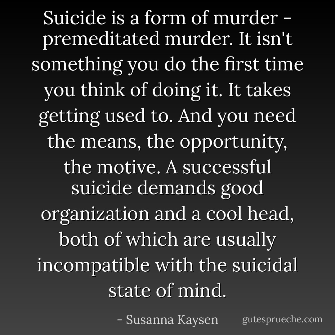 Suicide is a form of murder - premeditated murder. It isn't something you do the first time you think of doing it. It takes getting used to. And you need the means, the opportunity, the motive. A successful suicide demands good organization and a cool head, both of which are usually incompatible with the suicidal state of mind. - Susanna Kaysen