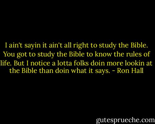 I ain't sayin it ain't all right to study the Bible. You got to study the Bible to know the rules of life. But I notice a lotta folks doin more lookin at the Bible than doin what it says. - Ron Hall