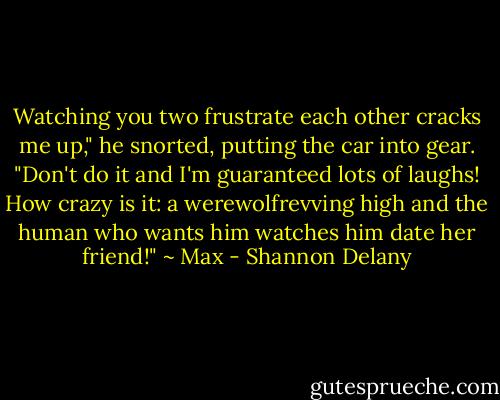 Watching you two frustrate each other cracks me up," he snorted, putting the car into gear. "Don't do it and I'm guaranteed lots of laughs! How crazy is it: a werewolfrevving high and the human who wants him watches him date her friend!" ~ Max - Shannon Delany