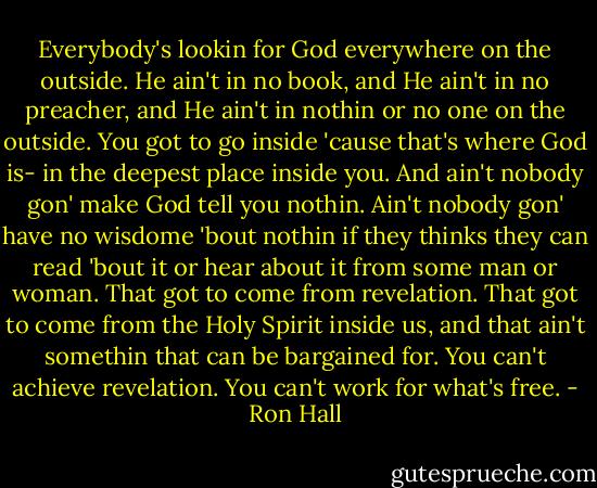 Everybody's lookin for God everywhere on the outside. He ain't in no book, and He ain't in no preacher, and He ain't in nothin or no one on the outside. You got to go inside 'cause that's where God is- in the deepest place inside you. And ain't nobody gon' make God tell you nothin. Ain't nobody gon' have no wisdome 'bout nothin if they thinks they can read 'bout it or hear about it from some man or woman. That got to come from revelation. That got to come from the Holy Spirit inside us, and that ain't somethin that can be bargained for. You can't achieve revelation. You can't work for what's free. - Ron Hall