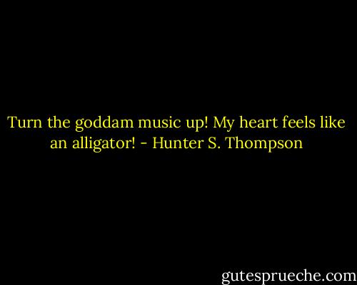 Turn the goddam music up! My heart feels like an alligator! - Hunter S. Thompson
