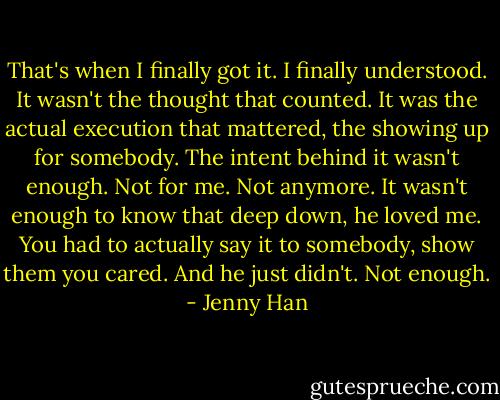 That's when I finally got it. I finally understood. It wasn't the thought that counted. It was the actual execution that mattered, the showing up for somebody. The intent behind it wasn't enough. Not for me. Not anymore. It wasn't enough to know that deep down, he loved me. You had to actually say it to somebody, show them you cared. And he just didn't. Not enough. - Jenny Han