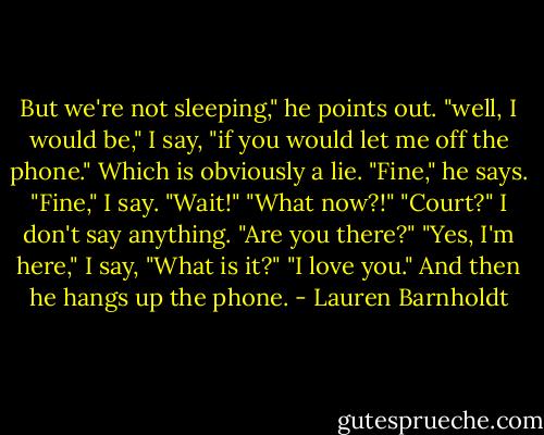 But we're not sleeping," he points out.<br />"well, I would be," I say, "if you would let me off the phone." Which is obviously a lie.<br />"Fine," he says.<br />"Fine," I say.<br />"Wait!"<br />"What now?!"<br />"Court?"<br />I don't say anything.<br />"Are you there?"<br />"Yes, I'm here," I say, "What is it?"<br />"I love you." And then he hangs up the phone. - Lauren Barnholdt