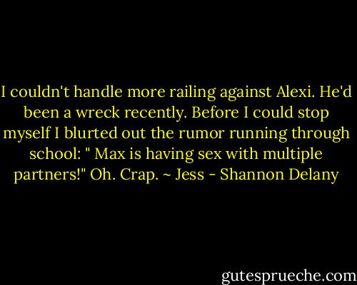 I couldn't handle more railing against Alexi. He'd been a wreck recently. Before I could stop myself I blurted out the rumor running through school: " Max is having sex with multiple partners!" Oh. Crap. ~ Jess - Shannon Delany