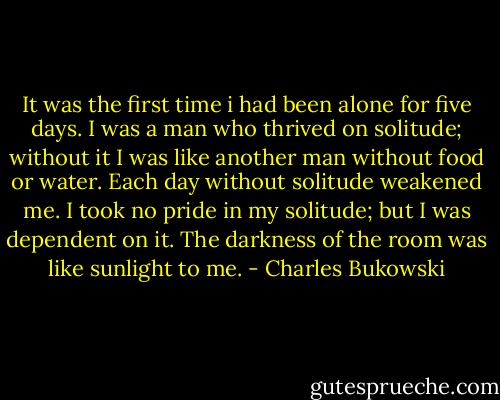It was the first time i had been alone for five days. I was a man who thrived on solitude; without it I was like another man without food or water. Each day without solitude weakened me. I took no pride in my solitude; but I was dependent on it. The darkness of the room was like sunlight to me. - Charles Bukowski