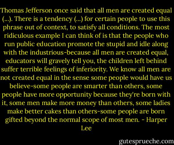 Thomas Jefferson once said that all men are created equal (...). There is a tendency (...) for certain people to use this phrase out of context, to satisfy all conditions. The most ridiculous example I can think of is that the people who run public education promote the stupid and idle along with the industrious-because all men are created equal, educators will gravely tell you, the children left behind suffer terrible feelings of inferiority. We know all men are not created equal in the sense some people would have us believe-some people are smarter than others, some people have more opportunity because they're born with it, some men make more money than others, some ladies make better cakes than others-some people are born gifted beyond the normal scope of most men. - Harper Lee