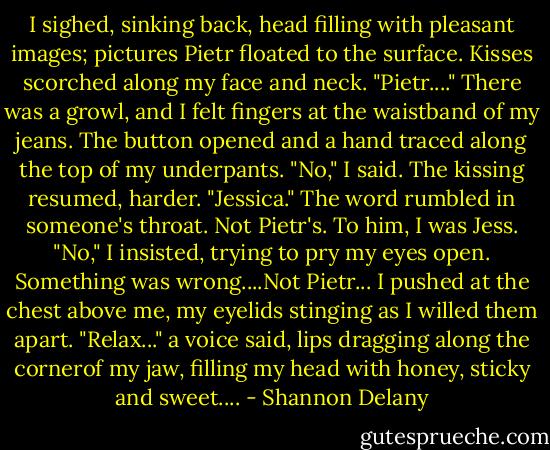 I sighed, sinking back, head filling with pleasant images; pictures Pietr floated to the surface. Kisses scorched along my face and neck. "Pietr...."<br />There was a growl, and I felt fingers at the waistband of my jeans. The button opened and a hand traced along the top of my underpants.<br />"No," I said. The kissing resumed, harder. "Jessica." The word rumbled in someone's throat. Not Pietr's. To him, I was Jess.<br />"No," I insisted, trying to pry my eyes open. Something was wrong....Not Pietr... I pushed at the chest above me, my eyelids stinging as I willed them apart.<br />"Relax..." a voice said, lips dragging along the cornerof my jaw, filling my head with honey, sticky and sweet.... - Shannon Delany