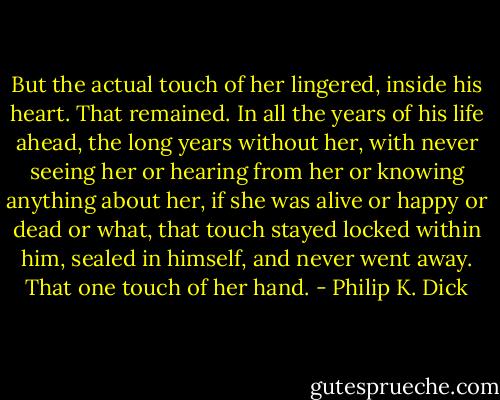 But the actual touch of her lingered, inside his heart. That remained. In all the years of his life ahead, the long years without her, with never seeing her or hearing from her or knowing anything about her, if she was alive or happy or dead or what, that touch stayed locked within him, sealed in himself, and never went away. That one touch of her hand. - Philip K. Dick