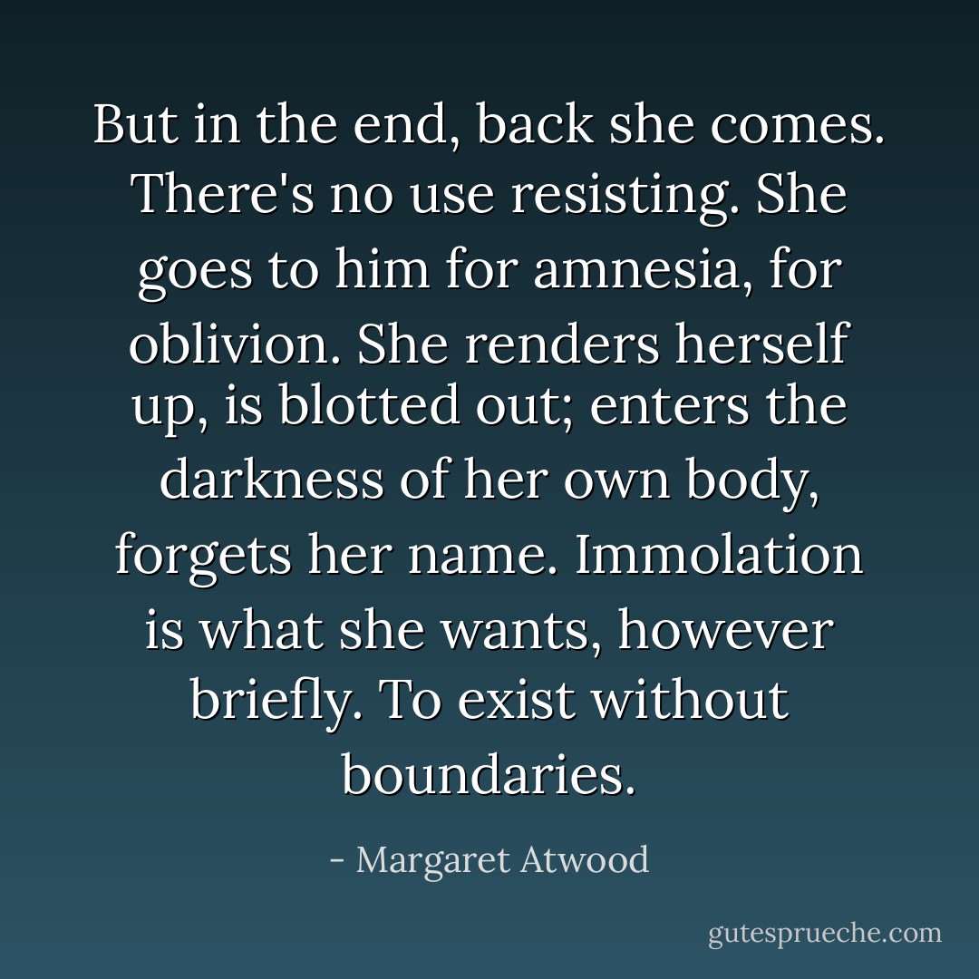 But in the end, back she comes. There's no use resisting. She goes to him for amnesia, for oblivion. She renders herself up, is blotted out; enters the darkness of her own body, forgets her name. Immolation is what she wants, however briefly. To exist without boundaries. - Margaret Atwood
