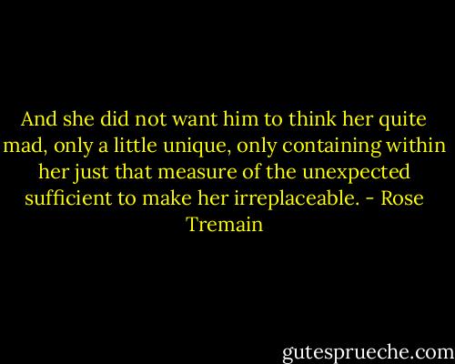 And she did not want him to think her quite mad, only a little unique, only containing within her just that measure of the unexpected sufficient to make her irreplaceable. - Rose Tremain