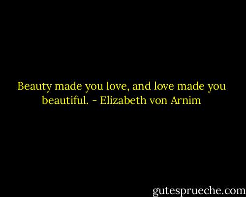 Beauty made you love, and love made you beautiful. - Elizabeth von Arnim