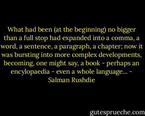 What had been (at the beginning) no bigger than a full stop had expanded into a comma, a word, a sentence, a paragraph, a chapter; now it was bursting into more complex developments, becoming, one might say, a book - perhaps an encylopaedia - even a whole language... - Salman Rushdie