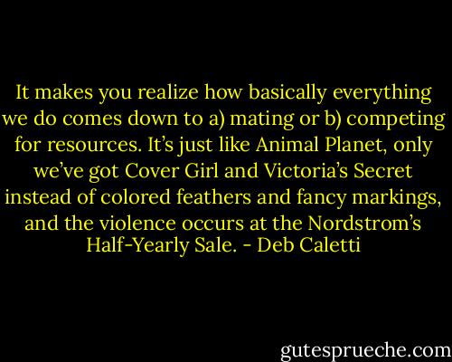 It makes you realize how basically everything we do comes down to a) mating or b) competing for resources. It’s just like Animal Planet, only we’ve got Cover Girl and Victoria’s Secret instead of colored feathers and fancy markings, and the violence occurs at the Nordstrom’s Half-Yearly Sale. - Deb Caletti