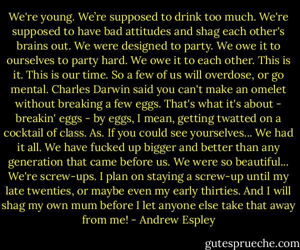 We're young. We’re supposed to drink too much. We're supposed to have bad attitudes and shag each other's brains out. We were designed to party. We owe it to ourselves to party hard. We owe it to each other. This is it. This is our time. So a few of us will overdose, or go mental. Charles Darwin said you can't make an omelet without breaking a few eggs. That's what it's about - breakin' eggs - by eggs, I mean, getting twatted on a cocktail of class. As. If you could see yourselves... We had it all. We have fucked up bigger and better than any generation that came before us. We were so beautiful... We're screw-ups. I plan on staying a screw-up until my late twenties, or maybe even my early thirties. And I will shag my own mum before I let anyone else take that away from me! - Andrew Espley